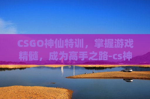 CSGO神仙特训,掌握游戏精髓,成为高手之路-cs神仙服 CSGO神仙特训,掌握游戏精髓,成为高手之路-cs神仙服