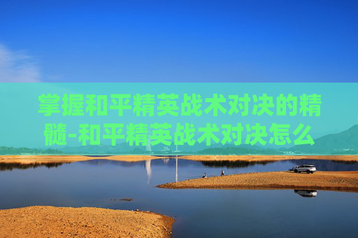 掌握和平精英战术对决的精髓-和平精英战术对决怎么进入游戏 掌握和平精英战术对决的精髓-和平精英战术对决怎么进入游戏
