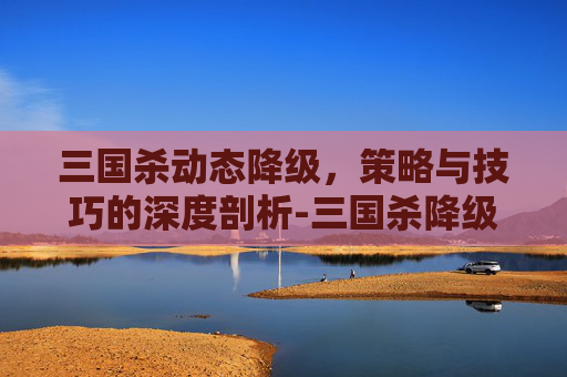 三国杀动态降级,策略与技巧的深度剖析-三国杀降级为静态 三国杀动态降级,策略与技巧的深度剖析-三国杀降级为静态