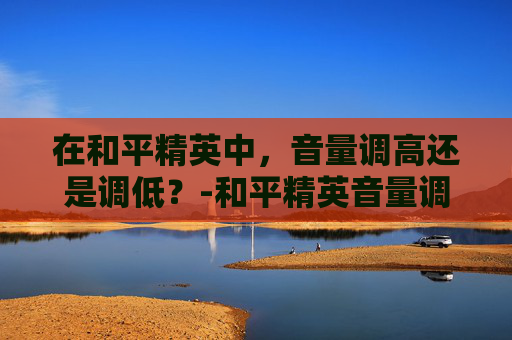在和平精英中，音量调高还是调低？-和平精英音量调不调高怎么办