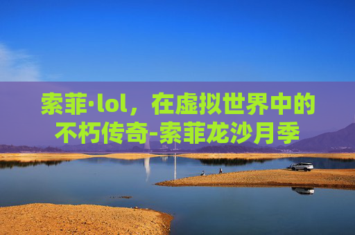 索菲·lol,在虚拟世界中的不朽传奇-索菲龙沙月季 索菲·lol,在虚拟世界中的不朽传奇-索菲龙沙月季