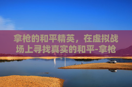 拿枪的和平精英，在虚拟战场上寻找真实的和平-拿枪的和平精英游戏