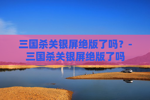 三国杀关银屏绝版了吗?-三国杀关银屏绝版了吗 三国杀关银屏绝版了吗?-三国杀关银屏绝版了吗