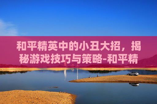 和平精英中的小丑大招，揭秘游戏技巧与策略-和平精英小丑大招怎么用