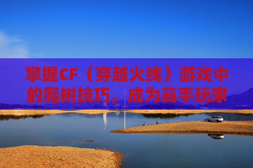 掌握CF（穿越火线）游戏中的爬树技巧，成为高手玩家-cf爬树教学视频大全