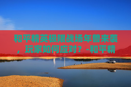 和平精英极限战场年兽来袭,玩家如何应对?-和平精英年兽模式2020 和平精英极限战场年兽来袭,玩家如何应对?-和平精英年兽模式2020