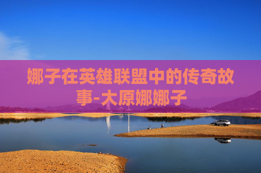 娜子在英雄联盟中的传奇故事-大原娜娜子 娜子在英雄联盟中的传奇故事-大原娜娜子