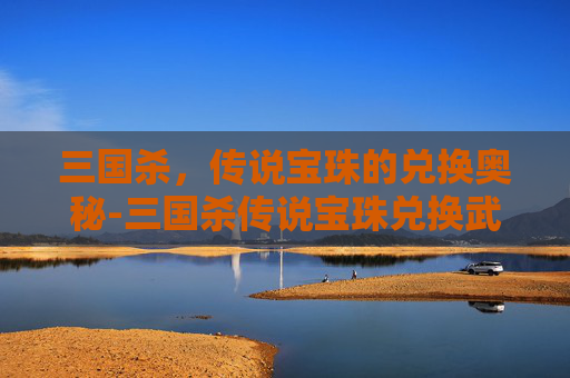 三国杀,传说宝珠的兑换奥秘-三国杀传说宝珠兑换武将 三国杀,传说宝珠的兑换奥秘-三国杀传说宝珠兑换武将