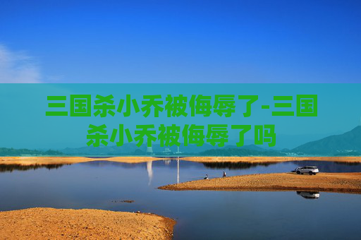 三国杀小乔被侮辱了-三国杀小乔被侮辱了吗 三国杀小乔被侮辱了-三国杀小乔被侮辱了吗