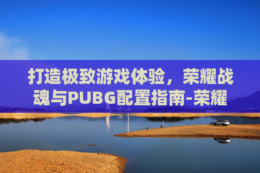 打造极致游戏体验,荣耀战魂与PUBG配置指南-荣耀战魂配置要求 打造极致游戏体验,荣耀战魂与PUBG配置指南-荣耀战魂配置要求