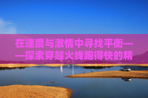 在速度与激情中寻找平衡——探索穿越火线跑得快的精髓-cf跑得快跑得快抓的慢原因及解决方案