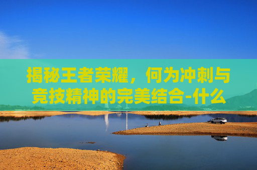 揭秘王者荣耀,何为冲刺与竞技精神的完美结合-什么叫冲刺王者荣耀皮肤 揭秘王者荣耀,何为冲刺与竞技精神的完美结合-什么叫冲刺王者荣耀皮肤