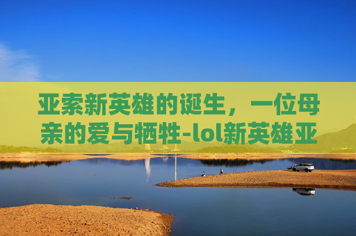 亚索新英雄的诞生,一位母亲的爱与牺牲-lol新英雄亚索的母亲是谁 亚索新英雄的诞生,一位母亲的爱与牺牲-lol新英雄亚索的母亲是谁