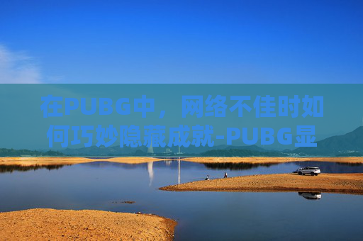 在PUBG中,网络不佳时如何巧妙隐藏成就-PUBG显示网络不稳定 在PUBG中,网络不佳时如何巧妙隐藏成就-PUBG显示网络不稳定