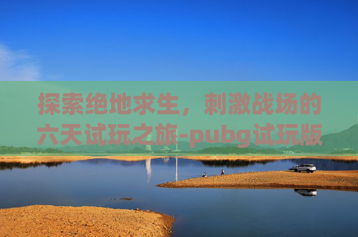 探索绝地求生,刺激战场的六天试玩之旅-pubg试玩版 探索绝地求生,刺激战场的六天试玩之旅-pubg试玩版
