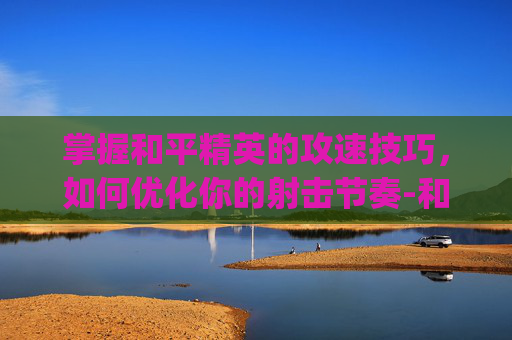 掌握和平精英的攻速技巧,如何优化你的射击节奏-和平精英怎么卡攻速bug 掌握和平精英的攻速技巧,如何优化你的射击节奏-和平精英怎么卡攻速bug