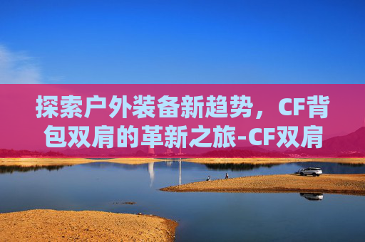 探索户外装备新趋势,CF背包双肩的革新之旅-CF双肩背包 探索户外装备新趋势,CF背包双肩的革新之旅-CF双肩背包