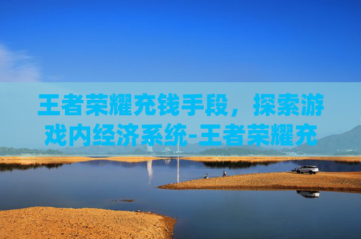 王者荣耀充钱手段,探索游戏内经济系统-王者荣耀充钱手段有哪些 王者荣耀充钱手段,探索游戏内经济系统-王者荣耀充钱手段有哪些