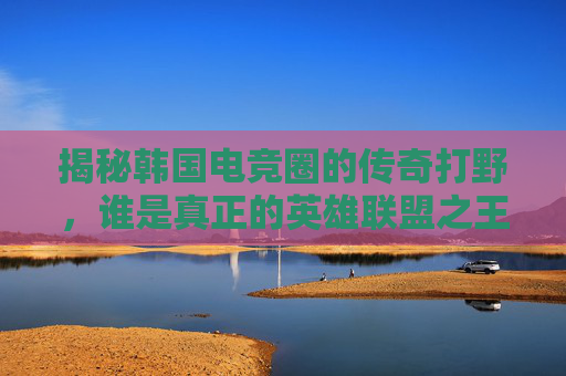 揭秘韩国电竞圈的传奇打野,谁是真正的英雄联盟之王?-lol韩国最强打野是谁 揭秘韩国电竞圈的传奇打野,谁是真正的英雄联盟之王?-lol韩国最强打野是谁