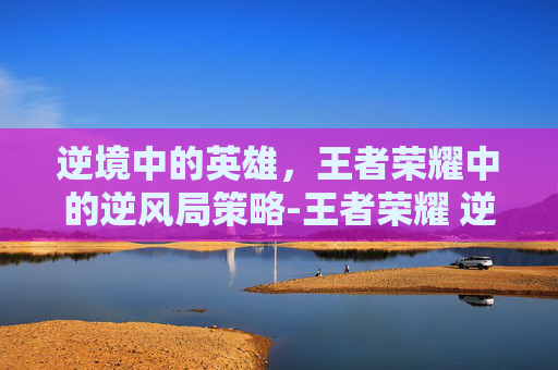 逆境中的英雄,王者荣耀中的逆风局策略-王者荣耀 逆风局英雄有哪些 逆境中的英雄,王者荣耀中的逆风局策略-王者荣耀 逆风局英雄有哪些