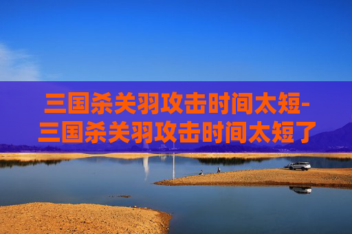 三国杀关羽攻击时间太短-三国杀关羽攻击时间太短了