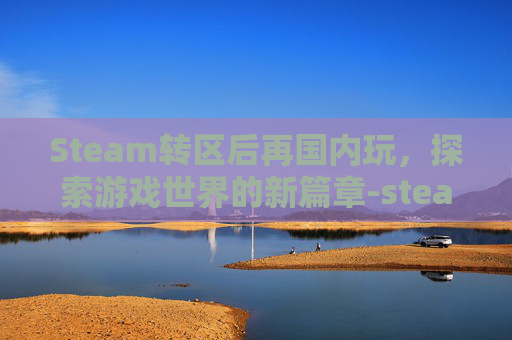 Steam转区后再国内玩,探索游戏世界的新篇章-steam转区后国区游戏还能玩吗 Steam转区后再国内玩,探索游戏世界的新篇章-steam转区后国区游戏还能玩吗