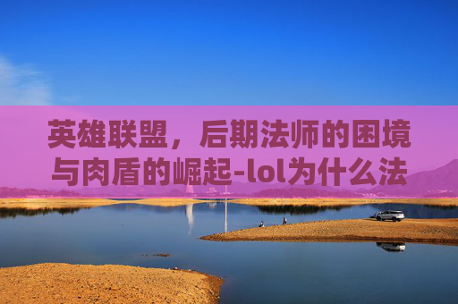 英雄联盟,后期法师的困境与肉盾的崛起-lol为什么法师打不动肉 英雄联盟,后期法师的困境与肉盾的崛起-lol为什么法师打不动肉