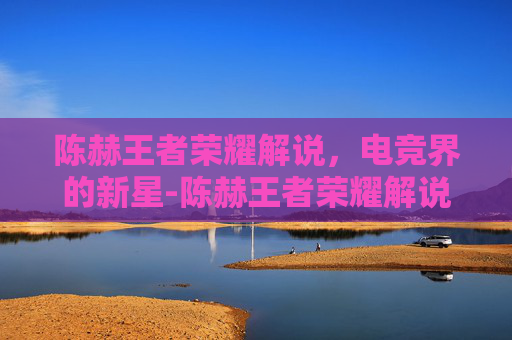 陈赫王者荣耀解说，电竞界的新星-陈赫王者荣耀解说视频