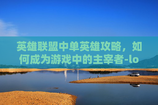 英雄联盟中单英雄攻略，如何成为游戏中的主宰者-lol如何玩好中单