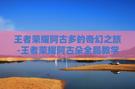 王者荣耀阿古多的奇幻之旅-王者荣耀阿古朵全局教学 王者荣耀阿古多的奇幻之旅-王者荣耀阿古朵全局教学