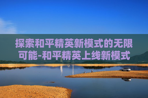 探索和平精英新模式的无限可能-和平精英上线新模式没有声音 探索和平精英新模式的无限可能-和平精英上线新模式没有声音