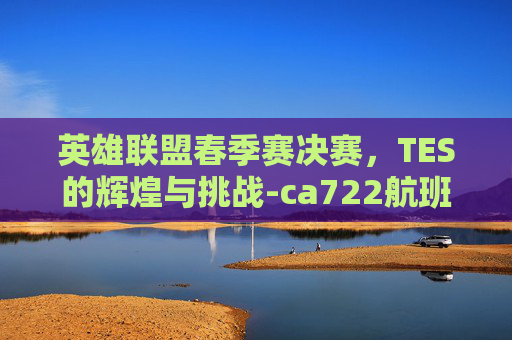 英雄联盟春季赛决赛,TES的辉煌与挑战-ca722航班回国经过 英雄联盟春季赛决赛,TES的辉煌与挑战-ca722航班回国经过
