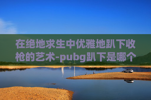 在绝地求生中优雅地趴下收枪的艺术-pubg趴下是哪个按键 在绝地求生中优雅地趴下收枪的艺术-pubg趴下是哪个按键