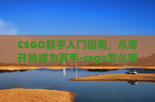 CSGO新手入门指南，从零开始成为高手-csgo怎么完成新手教程