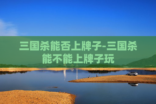 三国杀能否上牌子-三国杀能不能上牌子玩 三国杀能否上牌子-三国杀能不能上牌子玩