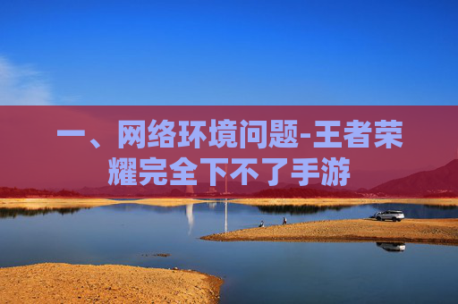 一、网络环境问题-王者荣耀完全下不了手游 一、网络环境问题-王者荣耀完全下不了手游