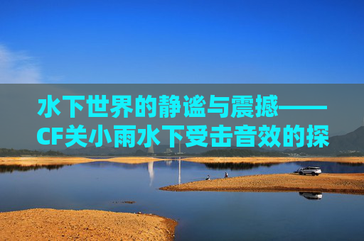 水下世界的静谧与震撼——CF关小雨水下受击音效的探索-穿越火线关小雨水下阵亡 水下世界的静谧与震撼——CF关小雨水下受击音效的探索-穿越火线关小雨水下阵亡