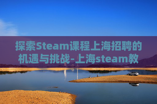 探索Steam课程上海招聘的机遇与挑战-上海steam教育