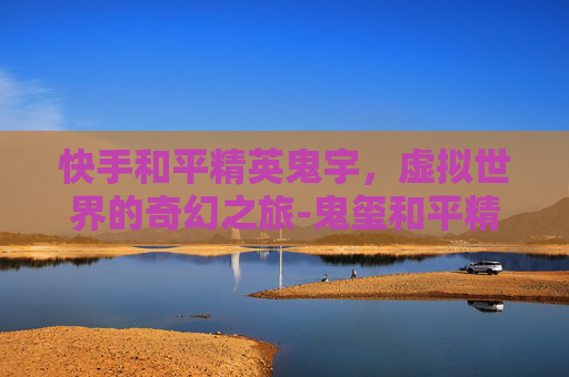 快手和平精英鬼宇,虚拟世界的奇幻之旅-鬼玺和平精英 快手和平精英鬼宇,虚拟世界的奇幻之旅-鬼玺和平精英