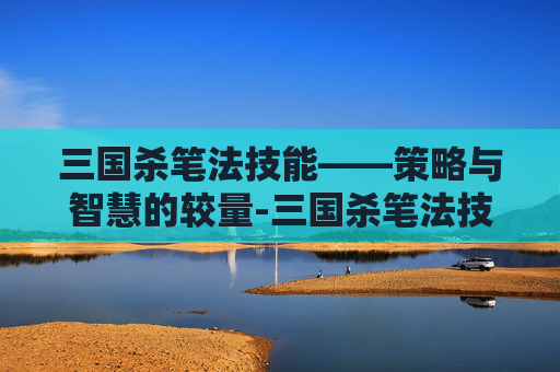 三国杀笔法技能——策略与智慧的较量-三国杀笔法技能大全 三国杀笔法技能——策略与智慧的较量-三国杀笔法技能大全
