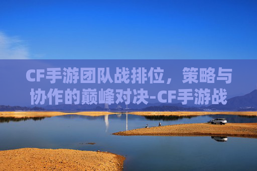 CF手游团队战排位,策略与协作的巅峰对决-CF手游战队排名怎么算的 CF手游团队战排位,策略与协作的巅峰对决-CF手游战队排名怎么算的