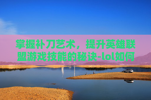 掌握补刀艺术,提升英雄联盟游戏技能的秘诀-lol如何提高补刀技术能力 掌握补刀艺术,提升英雄联盟游戏技能的秘诀-lol如何提高补刀技术能力