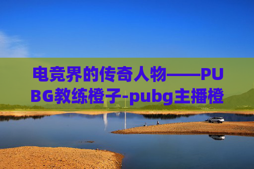 电竞界的传奇人物——PUBG教练橙子-pubg主播橙子 电竞界的传奇人物——PUBG教练橙子-pubg主播橙子