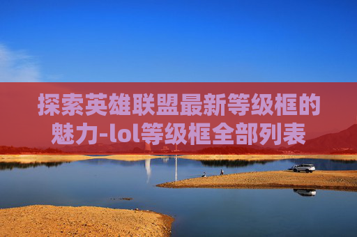 探索英雄联盟最新等级框的魅力-lol等级框全部列表