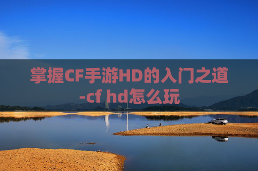 掌握CF手游HD的入门之道-cf hd怎么玩 掌握CF手游HD的入门之道-cf hd怎么玩