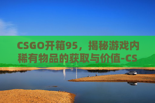 CSGO开箱95,揭秘游戏内稀有物品的获取与价值-CSGO开箱98k CSGO开箱95,揭秘游戏内稀有物品的获取与价值-CSGO开箱98k