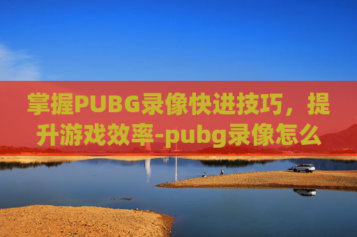 掌握PUBG录像快进技巧,提升游戏效率-pubg录像怎么调进度 掌握PUBG录像快进技巧,提升游戏效率-pubg录像怎么调进度