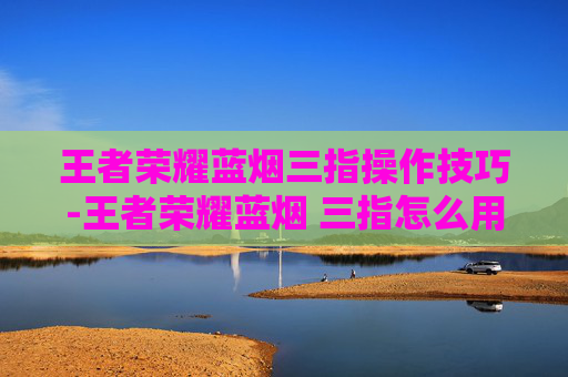 王者荣耀蓝烟三指操作技巧-王者荣耀蓝烟 三指怎么用 王者荣耀蓝烟三指操作技巧-王者荣耀蓝烟 三指怎么用