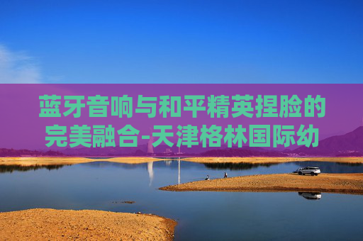 蓝牙音响与和平精英捏脸的完美融合-天津格林国际幼儿园学费 蓝牙音响与和平精英捏脸的完美融合-天津格林国际幼儿园学费