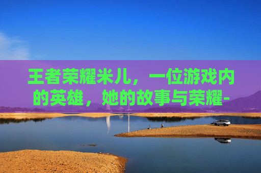 王者荣耀米儿,一位游戏内的英雄,她的故事与荣耀-王者荣耀米米吖 王者荣耀米儿,一位游戏内的英雄,她的故事与荣耀-王者荣耀米米吖